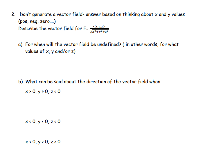 2. Don't generate a vector field- answer based on thinking about x and y values
(pos, neg, zero....)
Describe the vector field for F= ___<x,y,z>
√x²+y²+z²
a) For when will the vector field be undefined? (in other words, for what
values of x,y and/or z)
b) What can be said about the direction of the vector field when
x>0, y> 0, z < 0
x < 0, y <0, z < 0
x < 0, y > 0, z>0