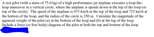 A test pilot (with a mass of 75.0 kg) of a high performance jet airplane executes a loop-the-
loop maneuver in a vertical circle, where the airplane is upside down at the top of the loop (or
top of the circle). The speed of the airplane is 475 km/h at the top of the loop and 725 km/h at
the bottom of the loop, and the radius of the circle is 350 m. Calculate the magnitude of the
apparent weight of the pilot (a) at the bottom of the loop and (b) at the top of the loop.
Include a force (or free body) diagram of the pilot at both the top and bottom of the loop.
