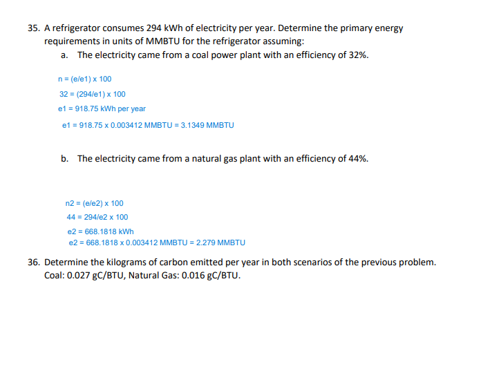 35. A refrigerator consumes 294 kWh of electricity per year. Determine the primary energy
requirements in units of MMBTU for the refrigerator assuming:
a. The electricity came from a coal power plant with an efficiency of 32%.
n = (e/e1) x 100
32 = (294/e1) x 100
e1 = 918.75 kWh per year
e1 = 918.75 x 0.003412 MMBTU = 3.1349 MMBTU
b. The electricity came from a natural gas plant with an efficiency of 44%.
n2 = (e/e2) x 100
44 = 294/e2 x 100
e2 = 668.1818 kWh
e2 = 668.1818 x 0.003412 MMBTU = 2.279 MMBTU
36. Determine the kilograms of carbon emitted per year in both scenarios of the previous problem.
Coal: 0.027 gC/BTU, Natural Gas: 0.016 gC/BTU.