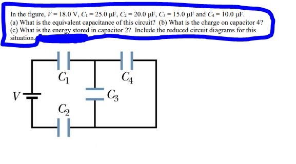 In the figure, V = 18.0 V, C₁=25.0 μF, C₂=20.0 μF, C3= 15.0 μF and C4 = 10.0 μF.
(a) What is the equivalent capacitance of this circuit? (b) What is the charge on capacitor 4?
(c) What is the energy stored in capacitor 2? Include the reduced circuit diagrams for this
situation.
ti
C₂
V
CA
C3