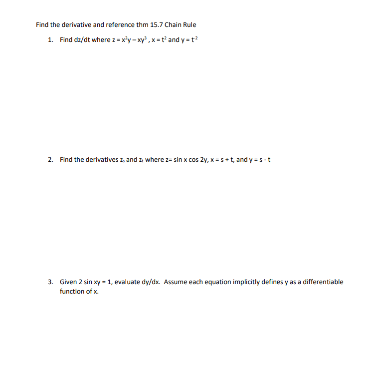 Find the derivative and reference thm 15.7 Chain Rule
1. Find dz/dt where z = x²y-xy³, x=t² and y=t²
2. Find the derivatives zs and z, where z= sin x cos 2y, x = s + t, and y=s-t
3. Given 2 sin xy = 1, evaluate dy/dx. Assume each equation implicitly defines y as a differentiable
function of x.