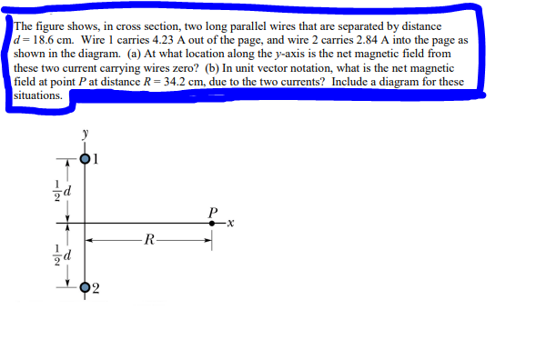 The figure shows, in cross section, two long parallel wires that are separated by distance
d=18.6 cm. Wire 1 carries 4.23 A out of the page, and wire 2 carries 2.84 A into the page as
shown in the diagram. (a) At what location along the y-axis is the net magnetic field from
these two current carrying wires zero? (b) In unit vector notation, what is the net magnetic
field at point P at distance R = 34.2 cm, due to the two currents? Include a diagram for these
situations.
-IN
d
T
d
R
-X