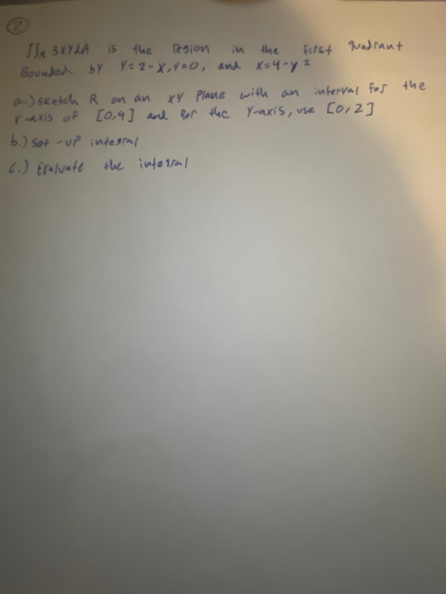 SSR 3XYLA is the
in
the
first quadrant
Bounded by Y=2-X,Y=0, and x=4-y ²
region
a) sketch R on an XY Plane with an interval for the
x-axis of [0,4] and for the Y-axis, use [012]
b.) set-up integral
C.) Exaluate the intersal
