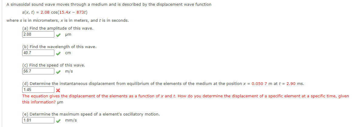 A sinusoidal sound wave moves through a medium and is described by the displacement wave function
s(x, t) = 2.08 cos(15.4x - 873t)
where s is in micrometers, x is in meters, and t is in seconds.
(a) Find the amplitude of this wave.
2.08
✔ μm
(b) Find the wavelength of this wave.
40.7
cm
(c) Find the speed of this wave.
56.7
m/s
(d) Determine the instantaneous displacement from equilibrium of the elements of the medium at the position x = 0.050 7 m at t = 2.90 ms.
1.45
X
The equation gives the displacement of the elements as a function of x and t. How do you determine the displacement of a specific element at a specific time, given
this information? um
(e) Determine the maximum speed of a element's oscillatory motion.
1.81
mm/s