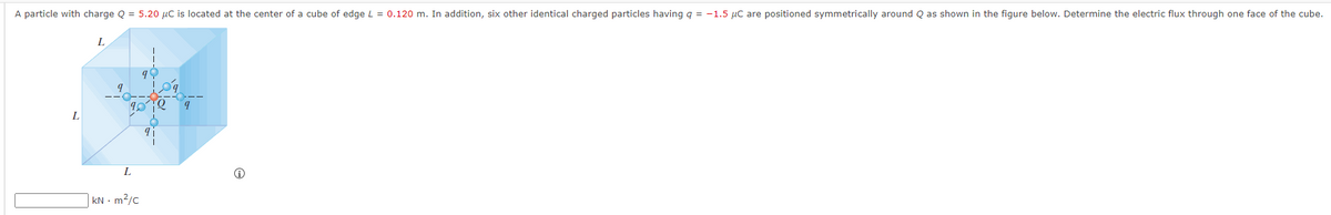 A particle with charge Q = 5.20 μC is located at the center of a cube of edge L = 0.120 m. In addition, six other identical charged particles having q = -1.5 µC are positioned symmetrically around Q as shown in the figure below. Determine the electric flux through one face of the cube.
L
L
9
L
kN - m²/c
90
Q
9