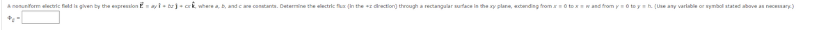 A nonuniform electric field is given by the expression E = ay ↑ + bz ĵ + cx k, where a, b, and c are constants. Determine the electric flux (in the +z direction) through a rectangular surface in the xy plane, extending from x = 0 to x = w and from y = 0 to y = h. (Use any variable or symbol stated above as necessary.)
ⓇE