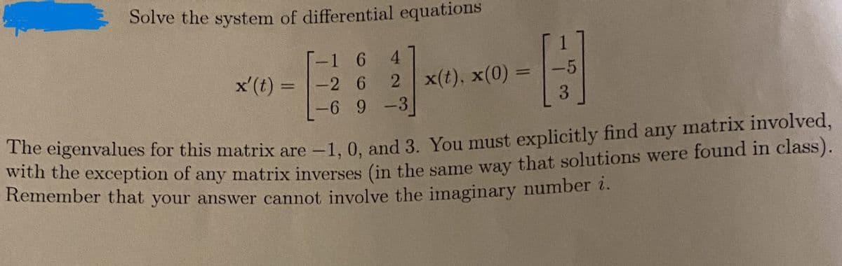 Solve the system of differential equations
1 6 4
2 x(t), x(0) =
6 9 -3
x' (t) = -2 6
-5
3
The eigenvalues for this matrix are -1, 0, and 3. You must explicitly find any matrix involved,
with the exception of any matrix inverses (in the same way that solutions were found in class).
Remember that your answer cannot involve the imaginary number i.