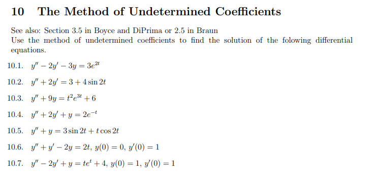 10 The Method of Undetermined Coefficients
See also: Section 3.5 in Boyce and DiPrima or 2.5 in Braun
Use the method of undetermined coefficients to find the solution of the folowing differential
equations.
10.1. y2y3y = 3e²t
10.2. y' + 2y = 3 + 4 sin 2t
10.3. y' +9y²e³t+6
10.4. y' + 2y + y = 2e-t
10.5. y' + y =3 sin 2t + t cos 2t
10.6. y"+y-2y = 2t, y(0) = 0, y'(0) = 1
10.7. y" - 2y + y = te¹ +4, y(0) = 1, y/(0) = 1