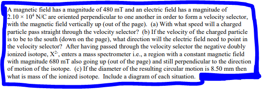 A magnetic field has a magnitude of 480 mT and an electric field has a magnitude of
2.10 x 10 N/C are oriented perpendicular to one another in order to form a velocity selector,
with the magnetic field vertically up (out of the page). (a) With what speed will a charged
particle pass straight through the velocity selector? (b) If the velocity of the charged particle
is to be to the south (down on the page), what direction will the electric field need to point in
the velocity selector? After having passed through the velocity selector the negative doubly
ionized isotope, X², enters a mass spectrometer i.e., a region with a constant magnetic field
with magnitude 680 mT also going up (out of the page) and still perpendicular to the direction
of motion of the isotope. (c) If the diameter of the resulting circular motion is 8.50 mm then
what is mass of the ionized isotope. Include a diagram of each situation.