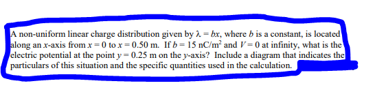 A non-uniform linear charge distribution given by λ = bx, where b is a constant, is located
along an x-axis from x=0 to x=0.50 m. If b= 15 nC/m² and V = 0 at infinity, what is the
electric potential at the point y = 0.25 m on the y-axis? Include a diagram that indicates the
particulars of this situation and the specific quantities used in the calculation.