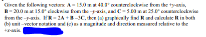 Given the following vectors: A = 15.0 m at 40.0° counterclockwise from the +y-axis,
B=20.0 mat 15.0° clockwise from the-y-axis, and C= 5.00 m at 25.0° counterclockwise
from the-y-axis. IfR=2A+B-3C, then (a) graphically find R and calculate R in both
(b) unit-vector notation and (c) as a magnitude and direction measured relative to the
+x-axis.