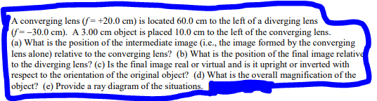 A converging lens (f=+20.0 cm) is located 60.0 cm to the left of a diverging lens
(f=-30.0 cm). A 3.00 cm object is placed 10.0 cm to the left of the converging lens.
(a) What is the position of the intermediate image (i.e., the image formed by the converging
lens alone) relative to the converging lens? (b) What is the position of the final image relative
to the diverging lens? (c) Is the final image real or virtual and is it upright or inverted with
respect to the orientation of the original object? (d) What is the overall magnification of the
object? (e) Provide a ray diagram of the situations.