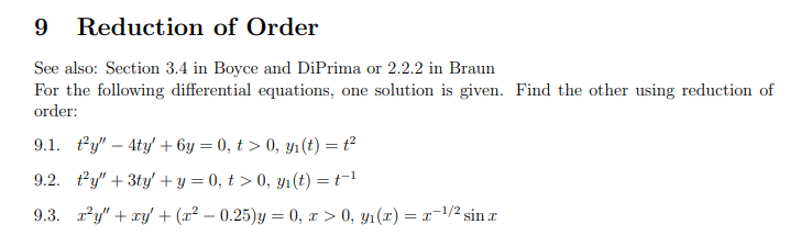 Reduction of Order
See also: Section 3.4 in Boyce and DiPrima or 2.2.2 in Braun
For the following differential equations, one solution is given. Find the other using reduction of
order:
9.1. ty" 4ty' + 6y = 0, t > 0, y₁ (t) = t²
9.2. t'y" + 3ty' + y = 0, t > 0, y₁(t) = t-¹
9.3. x²y" + xy + (x² - 0.25)y = 0, x > 0, y₁(x) = x-¹/² sin x
I