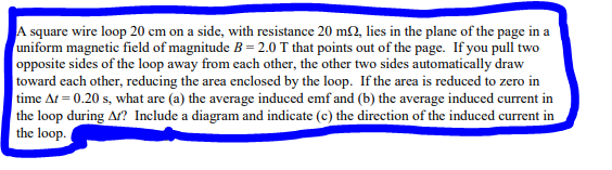 A square wire loop 20 cm on a side, with resistance 20 m2, lies in the plane of the page in a
uniform magnetic field of magnitude B= 2.0 T that points out of the page. If you pull two
opposite sides of the loop away from each other, the other two sides automatically draw
toward each other, reducing the area enclosed by the loop. If the area is reduced to zero in
time At = 0.20 s, what are (a) the average induced emf and (b) the average induced current in
the loop during Af? Include a diagram and indicate (c) the direction of the induced current in
the loop.