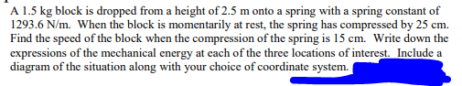 A 1.5 kg block is dropped from a height of 2.5 m onto a spring with a spring constant of
1293.6 N/m. When the block is momentarily at rest, the spring has compressed by 25 cm.
Find the speed of the block when the compression of the spring is 15 cm. Write down the
expressions of the mechanical energy at each of the three locations of interest. Include a
diagram of the situation along with your choice of coordinate system.