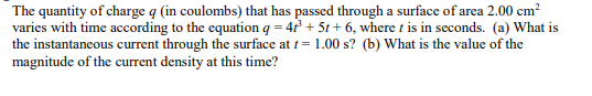 The quantity of charge q (in coulombs) that has passed through a surface of area 2.00 cm²
varies with time according to the equation q = 41³ + 5t+ 6, where t is in seconds. (a) What is
the instantaneous current through the surface at t= 1.00 s? (b) What is the value of the
magnitude of the current density at this time?