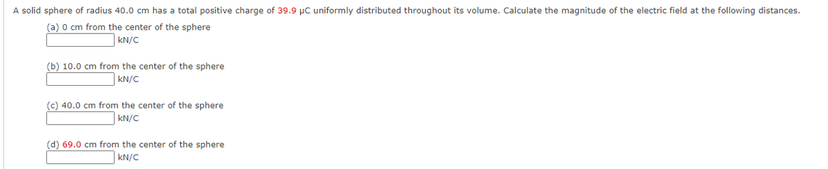A solid sphere of radius 40.0 cm has a total positive charge of 39.9 μC uniformly distributed throughout its volume. Calculate the magnitude of the electric field at the following distances.
(a) 0 cm from the center of the sphere
kN/C
(b) 10.0 cm from the center of the sphere
kN/C
(c) 40.0 cm from the center of the sphere
kN/C
(d) 69.0 cm from the center of the sphere
kN/C