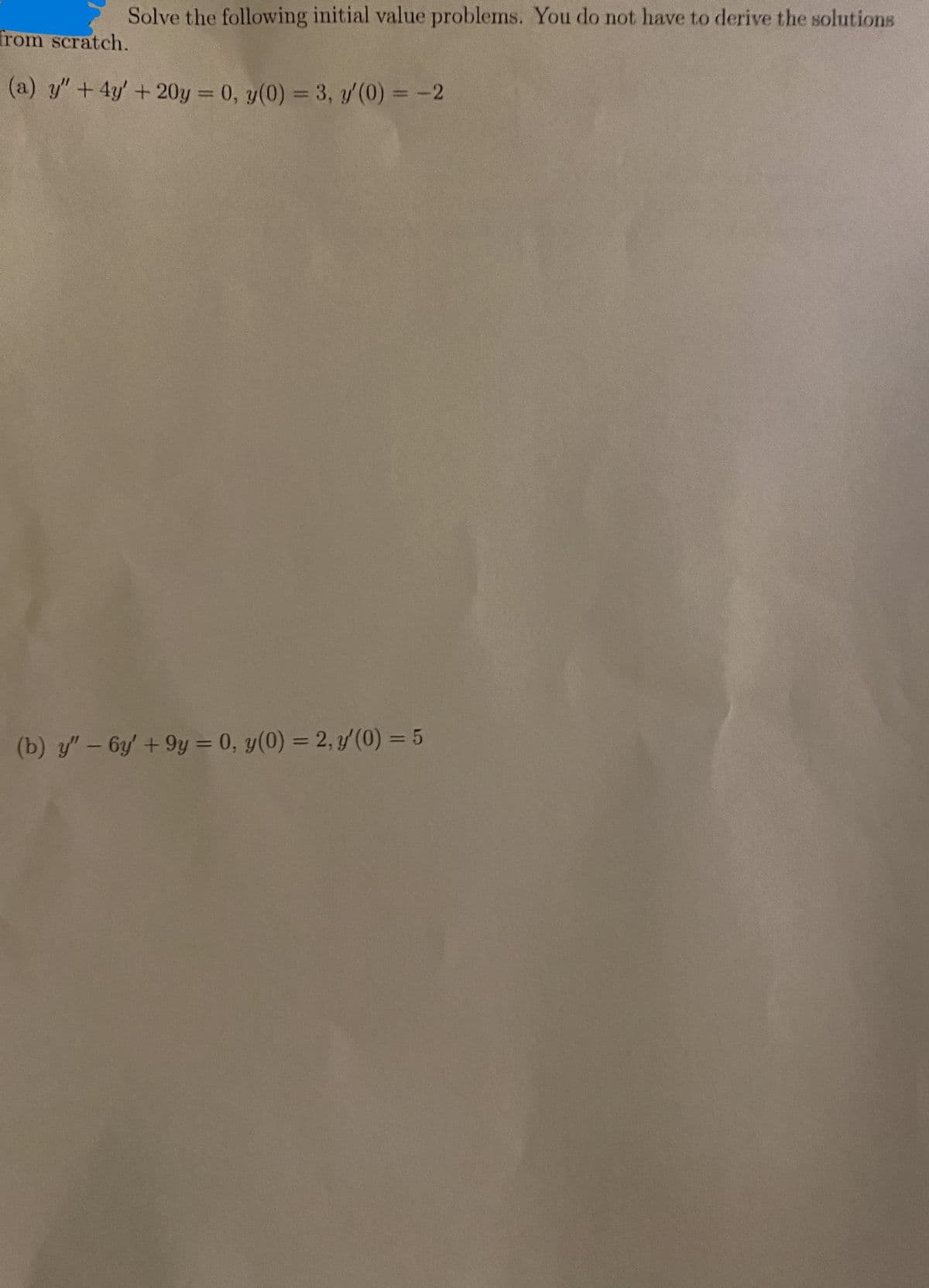 Solve the following initial value problems. You do not have to derive the solutions
from scratch.
(a) y" + 4y' + 20y = 0, y(0) = 3, y'(0) = -2
(b) y" - 6y' +9y = 0, y(0) = 2, y'(0) = 5