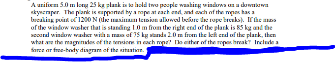 A uniform 5.0 m long 25 kg plank is to hold two people washing windows on a downtown
skyscraper. The plank is supported by a rope at each end, and each of the ropes has a
breaking point of 1200 N (the maximum tension allowed before the rope breaks). If the mass
of the window washer that is standing 1.0 m from the right end of the plank is 85 kg and the
second window washer with a mass of 75 kg stands 2.0 m from the left end of the plank, then
what are the magnitudes of the tensions in each rope? Do either of the ropes break? Include a
force or free-body diagram of the situation.