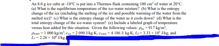 An 8.0 g ice cube at -10°C is put into a Thermos flask containing 100 cm³ of water at 20°C.
(a) What is the equilibrium temperature of the ice-water mixture? (b) What is the entropy
change of the ice (including the melting of the ice and possible warming of the water from the
melted ice)? (c) What is the entropy change of the water as it cools down? (d) What is the
total entropy change of the ice-water system? (e) Include a labeled graph of temperature
versus heat added for this situation. Given the following values: Pice = 917 kg/m³,
Pwater = 1 000 kg/m³, Cice=2 090 J/kg-K, Cwater = 4 186 J/kg-K, Lr=3.33 × 10³ J/kg, and
Ly= 2.26 x 106 J/kg.