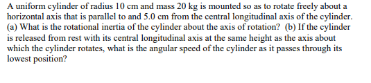 A uniform cylinder of radius 10 cm and mass 20 kg is mounted so as to rotate freely about a
horizontal axis that is parallel to and 5.0 cm from the central longitudinal axis of the cylinder.
(a) What is the rotational inertia of the cylinder about the axis of rotation? (b) If the cylinder
is released from rest with its central longitudinal axis at the same height as the axis about
which the cylinder rotates, what is the angular speed of the cylinder as it passes through its
lowest position?