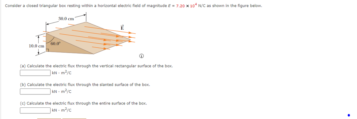 Consider a closed triangular box resting within a horizontal electric field of magnitude E = 7.20 x 104 N/C as shown in the figure below.
10.0 cm
30.0 cm
60.0⁰
(a) Calculate the electric flux through the vertical rectangular surface of the box.
kNm²/C
(b) Calculate the electric flux through the slanted surface of the box.
kN - m²/c
(c) Calculate the electric flux through the entire surface of the box.
kN - m²/c