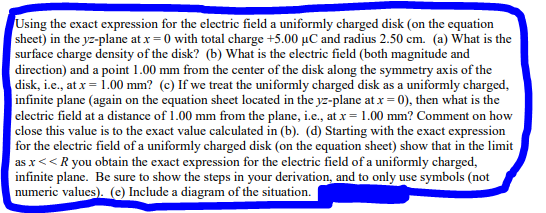 Using the exact expression for the electric field a uniformly charged disk (on the equation
sheet) in the yz-plane at x=0 with total charge +5.00 µC and radius 2.50 cm. (a) What is the
surface charge density of the disk? (b) What is the electric field (both magnitude and
direction) and a point 1.00 mm from the center of the disk along the symmetry axis of the
disk, i.e., at x = 1.00 mm? (c) If we treat the uniformly charged disk as a uniformly charged,
infinite plane (again on the equation sheet located in the yz-plane at x = 0), then what is the
electric field at a distance of 1.00 mm from the plane, i.e., at x = 1.00 mm? Comment on how
close this value is to the exact value calculated in (b). (d) Starting with the exact expression
for the electric field of a uniformly charged disk (on the equation sheet) show that in the limit
as x << R you obtain the exact expression for the electric field of a uniformly charged,
infinite plane. Be sure to show the steps in your derivation, and to only use symbols (not
numeric values). (e) Include a diagram of the situation.