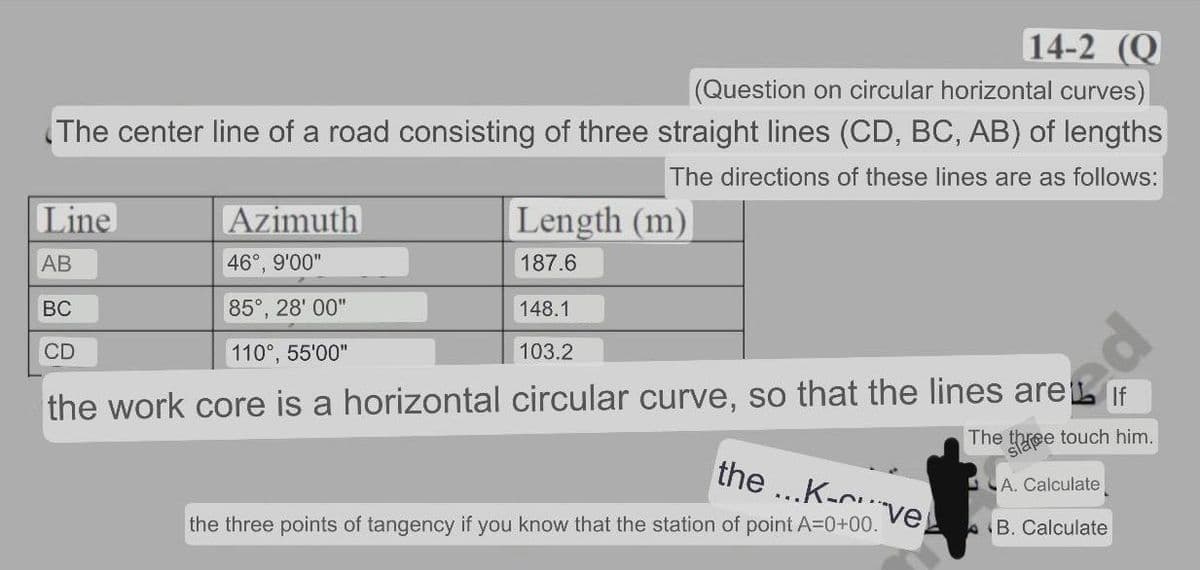 14-2 (Q
(Question on circular horizontal curves)
The center line of a road consisting of three straight lines (CD, BC, AB) of lengths
The directions of these lines are as follows:
Line
Azimuth
Length (m)
АВ
46°, 9'00"
187.6
BC
85°, 28' 00"
148.1
CD
110°, 55'00"
103.2
the work core is a horizontal circular curve, so that the lines are L If
The three touch him.
the
...K-n.
LA. Calculate
ve
the three points of tangency if you know that the station of point A=0+00.
AB. Calculate
