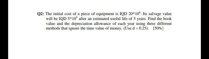 Q2: The initial cost of a piece of equipment is IQD 20*10°. Its salvage value
will be IQD 5*10° after an estimated useful life of 5 years. Find the book
value and the depreciation allowance of each year using three different
methods that ignore the time value of money. (Use d = 0.25). [50%]
