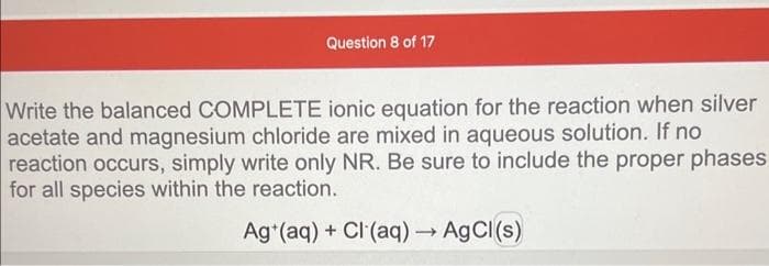 Question 8 of 17
Write the balanced COMPLETE ionic equation for the reaction when silver
acetate and magnesium chloride are mixed in aqueous solution. If no
reaction occurs, simply write only NR. Be sure to include the proper phases
for all species within the reaction.
Ag (aq) + Cl(aq) → AgCl(s)