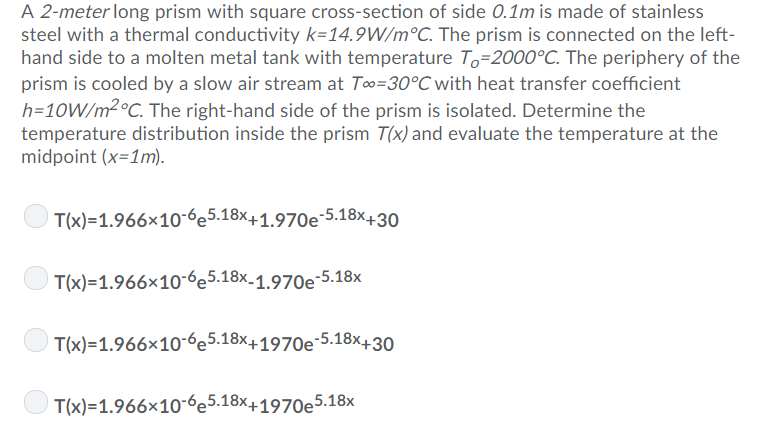 A 2-meter long prism with square cross-section of side 0.1m is made of stainless
steel with a thermal conductivity k=14.9W/m°C. The prism is connected on the left-
hand side to a molten metal tank with temperature To=2000°C. The periphery of the
prism is cooled by a slow air stream at To=30°C with heat transfer coefficient
h=10W/m² °C. The right-hand side of the prism is isolated. Determine the
temperature distribution inside the prism T(x) and evaluate the temperature at the
midpoint (x=1m).
T(x)=1.966x10-6e5.18x+1.970e-5.18x+30
T(x)=1.966x10-6e5.18x-1.970e-5.18x
T(x)=1.966×10-6e5.18x+1970e-5.18x+30
T(x)=1.966×10-6e5.18x+1970e5.18x