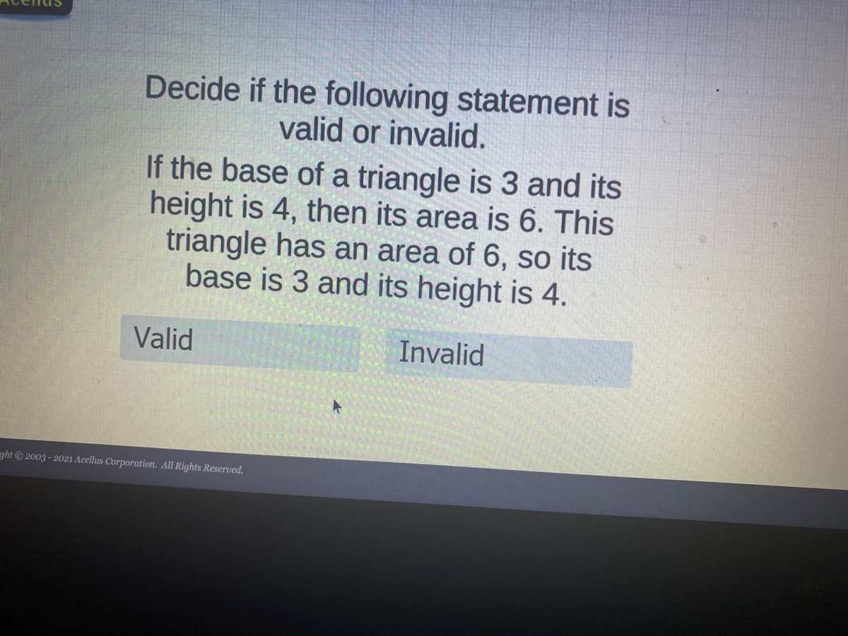 Decide if the following statement is
valid or invalid.
If the base of a triangle is 3 and its
height is 4, then its area is 6. This
triangle has an area of 6, so its
base is 3 and its height is 4.
Valid
Invalid
ght © 2003 - 2021 Acellus Corporation. All Rights Reserved.
