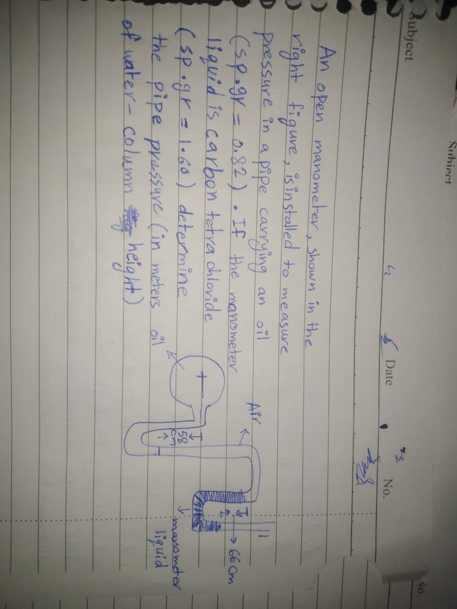 Šubiect
No.
Bubject
Date
No.
An open manometer, shown în the
Dright figure, is in stalled to measure
D
pressure in a pipe canrying
(sp.gr=0.82). If the manometer
liquid is carbon tetra chlovide
(sp.gr=lo6o) determine
the pipe pressure (in meters oil
of water- colunn heig ht)
an oil
11
Air
> 66 Cm
imanometer
liquid
