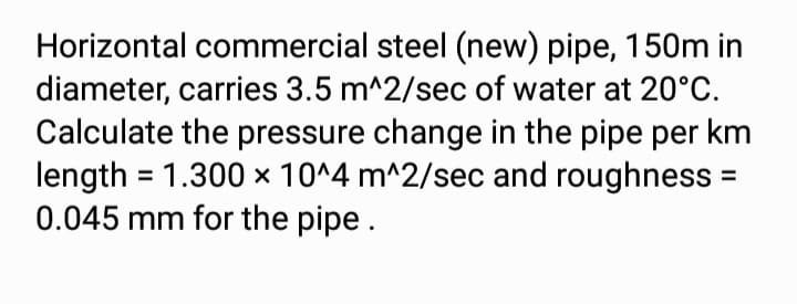 Horizontal commercial steel (new) pipe, 150m in
diameter, carries 3.5 m^2/sec of water at 20°C.
Calculate the pressure change in the pipe per km
length = 1.300 x 10^4 m^2/sec and roughness =
0.045 mm for the pipe.
