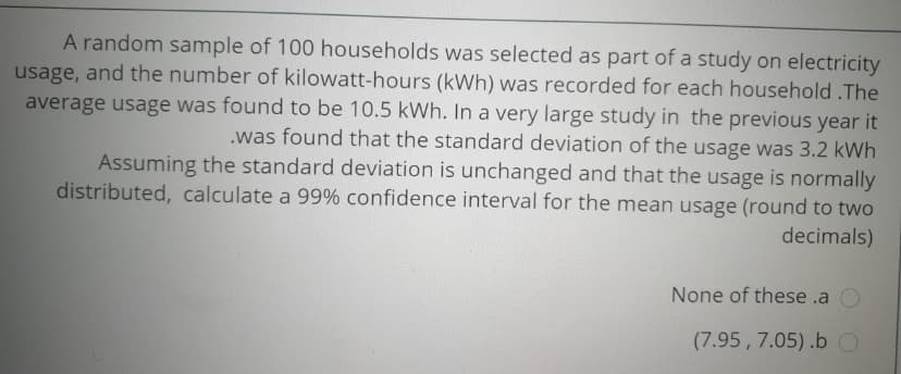 A random sample of 100 households was selected as part of a study on electricity
usage, and the number of kilowatt-hours (kWh) was recorded for each household .The
average usage was found to be 10.5 kWh. In a very large study in the previous year it
.was found that the standard deviation of the usage was 3.2 kWh
Assuming the standard deviation is unchanged and that the usage is normally
distributed, calculate a 99% confidence interval for the mean usage (round to two
decimals)
None of these .a
(7.95, 7.05).b O
