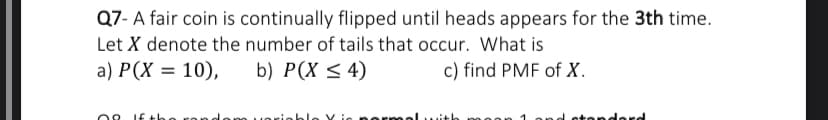 Q7- A fair coin is continually flipped until heads appears for the 3th time.
Let X denote the number of tails that occur. What is
a) P(X = 10),
b) P(X < 4)
c) find PMF of X.
