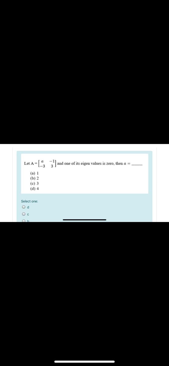 Let A = [
and one of its eigen values is zero, then a =
(a) 1
(b) 2
(c) 3
(d) 4
Select one:
O d
Oc
