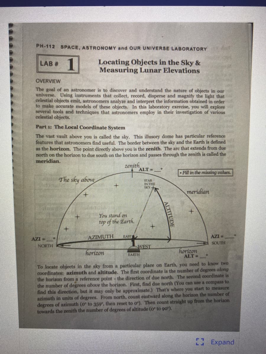 PH-112 SPACE, ASTRONOMY and OUR UNIVERSE LABORATORY
1
Locating Objects in the Sky &
Measuring Lunar Elevations
LAB #
OVERVIEW
The goal of an astronomer is to discover and understand the nature of objects in our
universe. Using instruments that collect, record, disperse and magnify the light that
celestial objects emit, astronomers analyze and interpret the information obtained in order
to make accurate models of these objects. In this laboratory exercise, you will explore
several tools and techniques that astronomers employ in their investigation of various
celestial objects.
Part 1: The Local Coordinate System
The vast vault above you is called the sky. This illusory dome has particular reference
features that astronomers find useful, The border between the sky and the Earth is defined
as the horizon. The point directly above you is the zenith. The are that extends from due
north on the horizon to due south on the horizon and passes through the zenith is called the
meridian.
zenith
ALT =
• Fill in the missing vahues.
The sky above
STAR
IN THE
SKY-
meridian
You stand on
top of the Earth.
AZI =
AZIMUTH
EAST
AZI =
SOUTH
NORTH
WEST
horizon
horizon
ALT=
EARTH
To locate objects in the sky from a particular place on Earth, you need to know two
coordinates: azimuth and altitude. The first coordinate is the number of degrees along
the horizon from a reference point - the direction of due north, The second coordinate is
the number of degrees above the horizon. First, find due north (You can use a compass to
find this direction, but it may only be approximate.) That's where you start to measure
azimuth in units of degrees. From north, count eastward along the horizon the number of
degrees of azimuth (o to 359, then reset to o). Then count straight up from the horizon
towards the zenith the number of degrees of altitude (o to 90").
Expand
ALTITUDE

