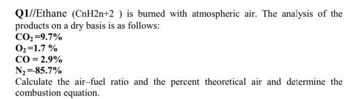 Q1//Ethane (CnH2n+2 ) is burned with atmospheric air. The analysis of the
products on a dry basis is as follows:
CO2 =9.7%
02=1.7 %
CO = 2.9%
N2 =85.7%
Calculate the air-fuel ratio and the percent theoretical air and determine the
combustion equation.
