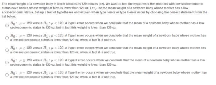 The mean weight of a newborn baby in North America is 120 ounces (oz). We want to test the hypothesis that mothers with low socioeconomic
status have babies whose weight at birth is lower than 120 oz. Let u be the mean weight of a newborn baby whose mother has a low
socioeconomic status. Set-up a test of hypotheses and explain when type I error or type Il error occur by choosing the correct statement from the
list below.
Ho: H- 120 versus H1:p< 120. A Type i error occurs when we conclude that the mean of a newborm baby whose mother has a low
socioeconomic status is 120 oz, but in fact this weight is lower than 120 oz.
Ho : H- 120 versus H1 : u < 120. A Type i error occurs when we conclude that the mean weight of a newborn baby whose mother has
a low socioeconomic status is lower than 120 oz, when in fact it is not true.
Ho: H2 120 versus H1 : < 120. A Type 1error occurs when we conclude that the mean weight of a newborm baby whose mother has
a low socioeconomic status is lower than 120 oz, when in fact it is not true.
Ho: 2 120 versus H1 : H< 120. A Type ll error occurs when we conclude that the mean of a newborn baby whose mother has a low
socioeconomic status is 120 oz, but in fact this weight is lower than 120 oz.
Ho: u= 120 versus H1 : < 120. A Type ll error occurs when we conclude that the mean weight of a newbom baby whose mother has
a low socioeconomic status is lower than 120 oz, when in fact it is not true.
