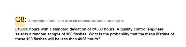 Q8:
A new type of electronic flash for cameras will last on average of
p=5000 hours with a standard deviation of o=500 hours. A quality control engineer
selects a random sample of 100 flashes. What is the probability that the mean lifetime of
these 100 flashes will be less than 4928 hours?
