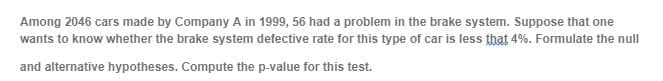 Among 2046 cars made by Company A in 1999, 56 had a problem in the brake system. Suppose that one
wants to know whether the brake system defective rate for this type of car is less that 4%. Formulate the null
and alternative hypotheses. Compute the p-value for this test.
