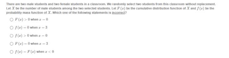 There are two male students and two female students in a classroom. We randomly select two students from this classroom without replacement.
Let X be the number of male students among the two selected students. Let F (2) be the cumulative distribution function of X and f (2) be the
probability mass function of X. Which one of the following statements is incorrect?
O P(2) >0 when z - 0
O f(e) - 0 when z = 3
O f(z) > 0 when z -0
O F(2) - 0 when z = 3
O (r) - F (x) when a <0
