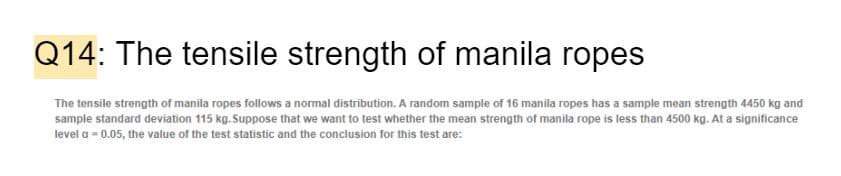 Q14: The tensile strength of manila ropes
The tensile strength of manila ropes follows a normal distribution. A random sample of 16 manila ropes has a sample mean strength 4450 kg and
sample standard deviation 115 kg. Suppose that we want to test whether the mean strength of manila rope is less than 4500 kg. At a significance
level a = 0.05, the value of the test statistic and the conclusion for this test are:
