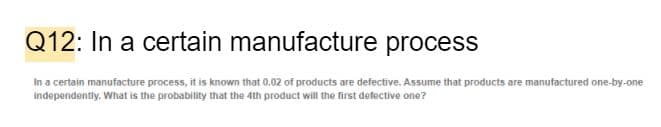 Q12: In a certain manufacture process
In a certain manufacture process, it is known that 0.02 of products are defective. Assume that products are manufactured one-by-one
independently. What is the probability that the 4th product will the first defective one?
