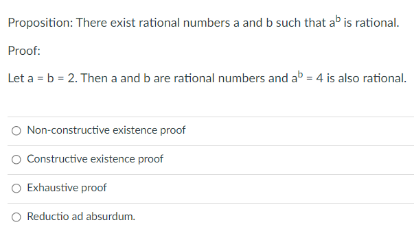 Proposition: There exist rational numbers a and b such that ab is rational.
Proof:
Let a = b = 2. Then a and b are rational numbers and ab = 4 is also rational.
O Non-constructive existence proof
Constructive existence proof
Exhaustive proof
O Reductio ad absurdum.
