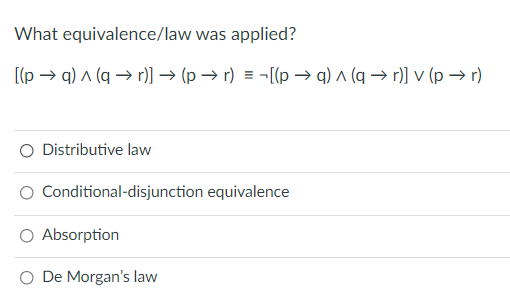 What equivalence/law was applied?
[(p → q) a (q → r)] → (p → r) = -[(p –→ q) ^ (q → r)] v (p → r)
O Distributive law
O Conditional-disjunction equivalence
Absorption
O De Morgan's law
