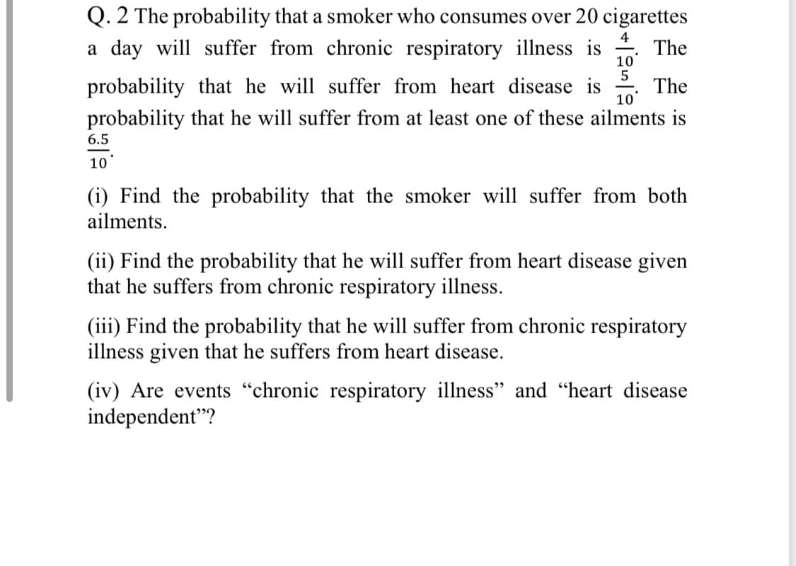 Q. 2 The probability that a smoker who consumes over 20 cigarettes
a day will suffer from chronic respiratory illness is
4
The
10
probability that he will suffer from heart disease is
The
10
probability that he will suffer from at least one of these ailments is
6.5
10
(i) Find the probability that the smoker will suffer from both
ailments.
(ii) Find the probability that he will suffer from heart disease given
that he suffers from chronic respiratory illness.
(iii) Find the probability that he will suffer from chronic respiratory
illness given that he suffers from heart disease.
(iv) Are events "chronic respiratory illness" and "heart disease
independent"?
