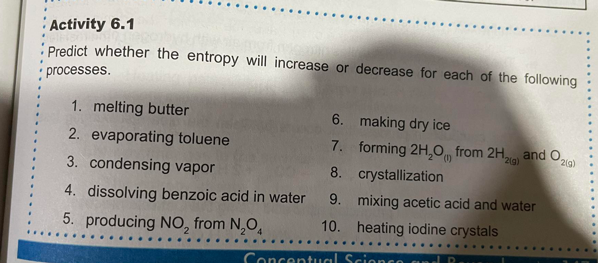 Activity 6.1
Predict whether the entropy will increase or decrease for each of the following
processes.
1. melting butter
6. making dry ice
2. evaporating toluene
7. forming 2H,0 from 2H, and O,
2(1)
2(g)
2(g)
3. condensing vapor
8. crystallization
4. dissolving benzoic acid in water
9. mixing acetic acid and water
5. producing NO, from N,O,
10. heating iodine crystals
Concentual Scionco and
