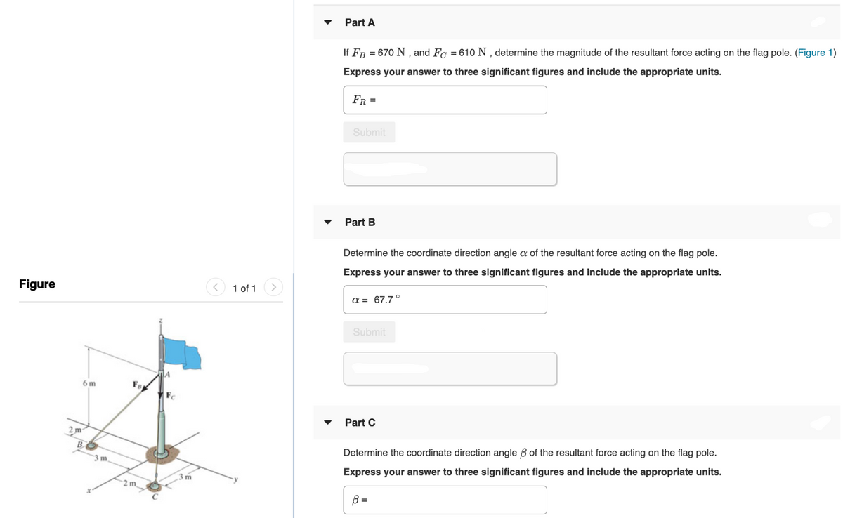 Part A
If FB = 670 N , and Fc = 610 N , determine the magnitude of the resultant force acting on the flag pole. (Figure 1)
Express your answer to three significant figures and include the appropriate units.
FR =
Submit
Part B
Determine the coordinate direction angle a of the resultant force acting on the flag pole.
Express your answer to three significant figures and include the appropriate units.
Figure
1 of 1
a = 67.7°
Submit
6 m
F
Part C
3m
B
Determine the coordinate direction angle B of the resultant force acting on the flag pole.
3 m
Express your answer to three significant figures and include the appropriate units.
3 m
2 m
B =
